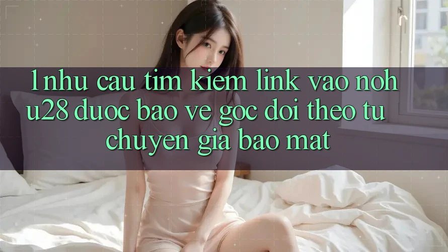 1. Nhu Cầu Tìm Kiếm Link Vào Nohu28 Được bảo vệ - Góc Dõi theo Từ Chuyên Gia Bảo Mật