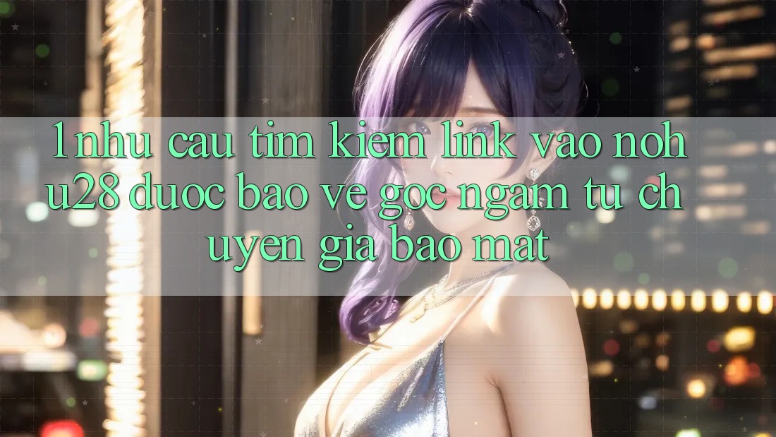 1. Nhu Cầu Tìm Kiếm Link Vào Nohu28 Được bảo vệ - Góc Ngắm Từ Chuyên Gia Bảo Mật