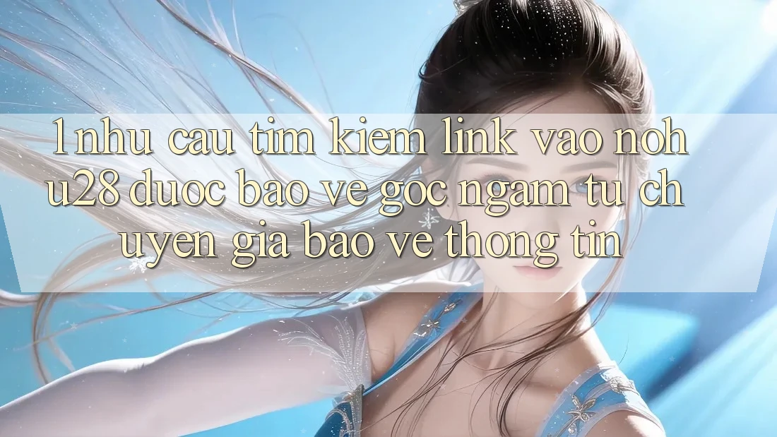 1. Nhu Cầu Tìm Kiếm Link Vào Nohu28 Được bảo vệ - Góc Ngắm Từ Chuyên Gia Bảo vệ thông tin 1. Nhu Cầu Tìm Kiếm Link Vào Nohu28 Được bảo vệ - Góc Ngắm Từ Chuyên Gia Bảo vệ thông tin