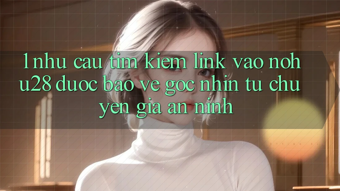 1. Nhu Cầu Tìm Kiếm Link Vào Nohu28 Được bảo vệ - Góc Nhìn Từ Chuyên Gia An ninh 1. Nhu Cầu Tìm Kiếm Link Vào Nohu28 Được bảo vệ - Góc Nhìn Từ Chuyên Gia An ninh