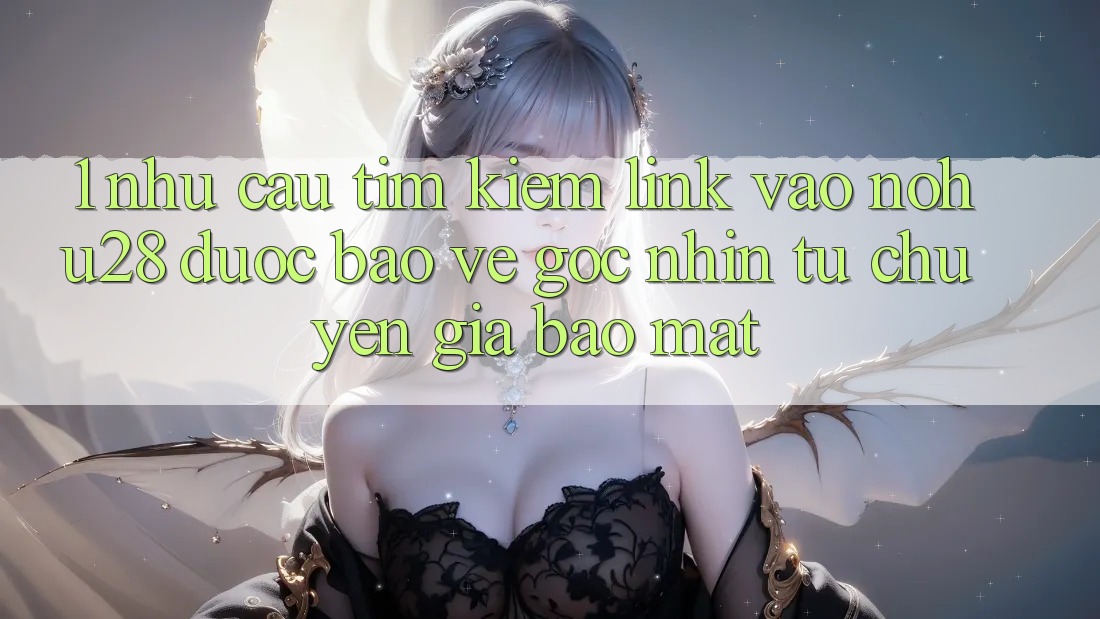 1. Nhu Cầu Tìm Kiếm Link Vào Nohu28 Được bảo vệ - Góc Nhìn Từ Chuyên Gia Bảo Mật