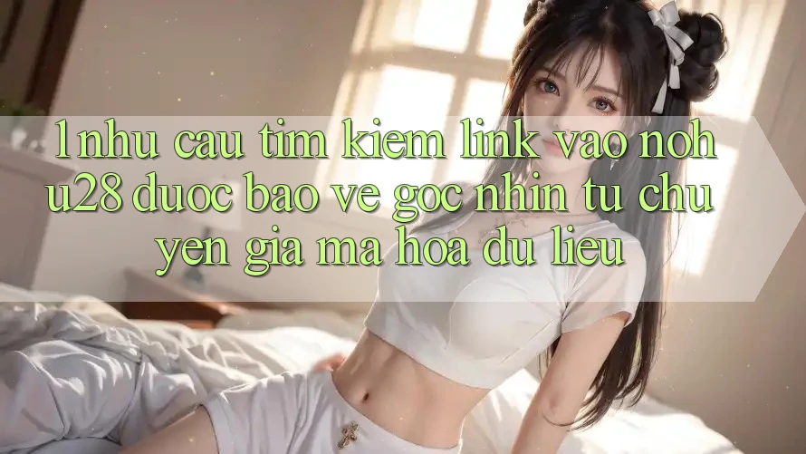 1. Nhu Cầu Tìm kiếm Link Vào Nohu28 Được bảo vệ - Góc Nhìn Từ Chuyên Gia Mã hóa dữ liệu 1. Nhu Cầu Tìm kiếm Link Vào Nohu28 Được bảo vệ - Góc Nhìn Từ Chuyên Gia Mã hóa dữ liệu
