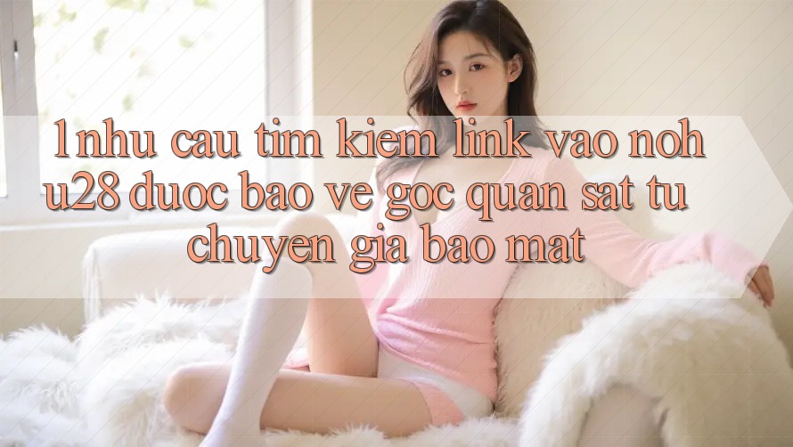1. Nhu Cầu Tìm Kiếm Link Vào Nohu28 Được bảo vệ - Góc Quan sát Từ Chuyên Gia Bảo Mật 1. Nhu Cầu Tìm Kiếm Link Vào Nohu28 Được bảo vệ - Góc Quan sát Từ Chuyên Gia Bảo Mật