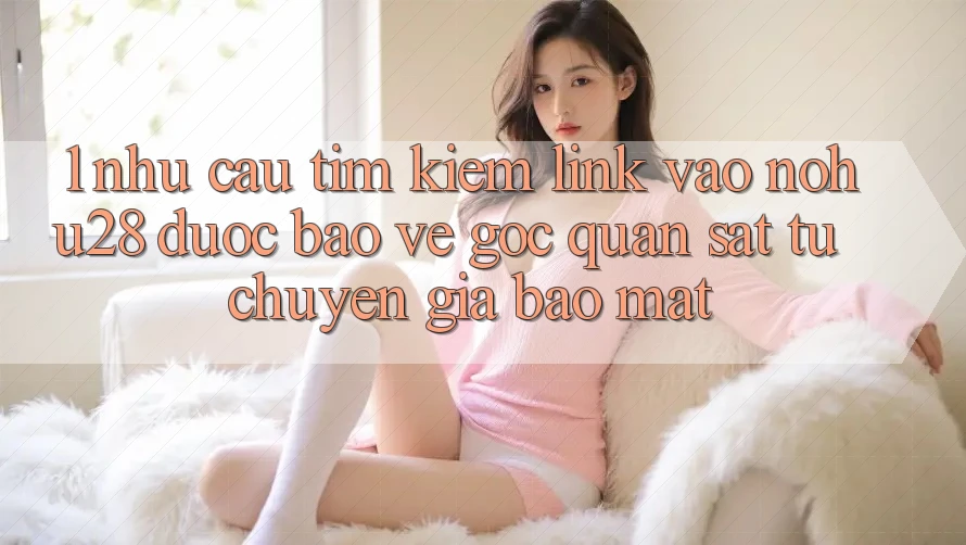 1. Nhu Cầu Tìm Kiếm Link Vào Nohu28 Được bảo vệ - Góc Quan sát Từ Chuyên Gia Bảo Mật 1. Nhu Cầu Tìm Kiếm Link Vào Nohu28 Được bảo vệ - Góc Quan sát Từ Chuyên Gia Bảo Mật