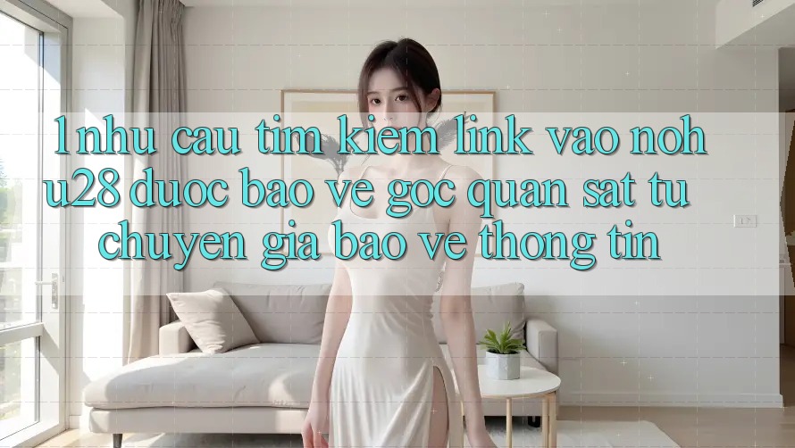 1. Nhu Cầu Tìm Kiếm Link Vào Nohu28 Được bảo vệ - Góc Quan sát Từ Chuyên Gia Bảo vệ thông tin 1. Nhu Cầu Tìm Kiếm Link Vào Nohu28 Được bảo vệ - Góc Quan sát Từ Chuyên Gia Bảo vệ thông tin