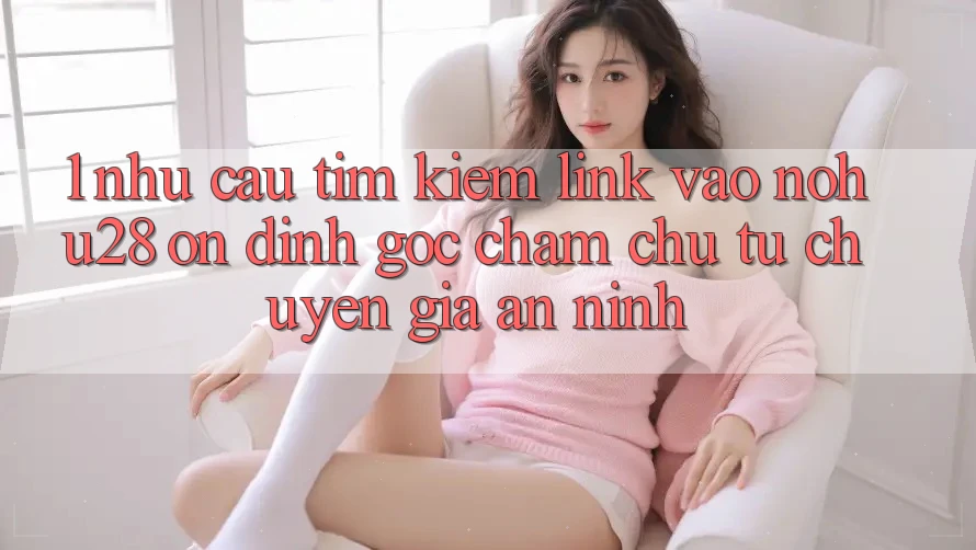1. Nhu Cầu Tìm Kiếm Link Vào Nohu28 Ổn định - Góc Chăm chú Từ Chuyên Gia An ninh
