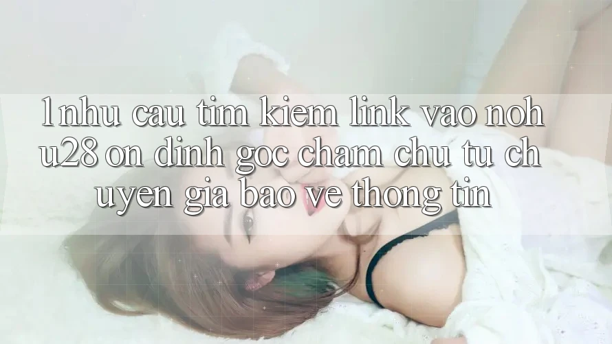 1. Nhu Cầu Tìm kiếm Link Vào Nohu28 Ổn định - Góc Chăm chú Từ Chuyên Gia Bảo vệ thông tin 1. Nhu Cầu Tìm kiếm Link Vào Nohu28 Ổn định - Góc Chăm chú Từ Chuyên Gia Bảo vệ thông tin