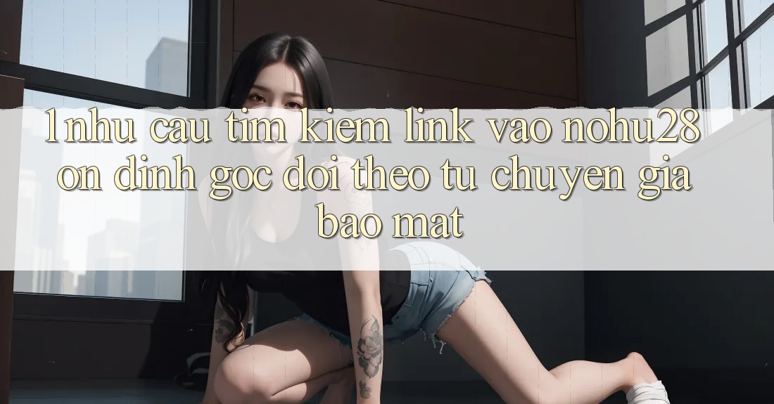 1. Nhu Cầu Tìm Kiếm Link Vào Nohu28 Ổn định - Góc Dõi theo Từ Chuyên Gia Bảo Mật
