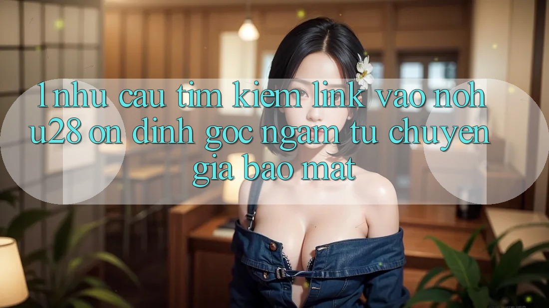 1. Nhu Cầu Tìm Kiếm Link Vào Nohu28 Ổn định - Góc Ngắm Từ Chuyên Gia Bảo Mật