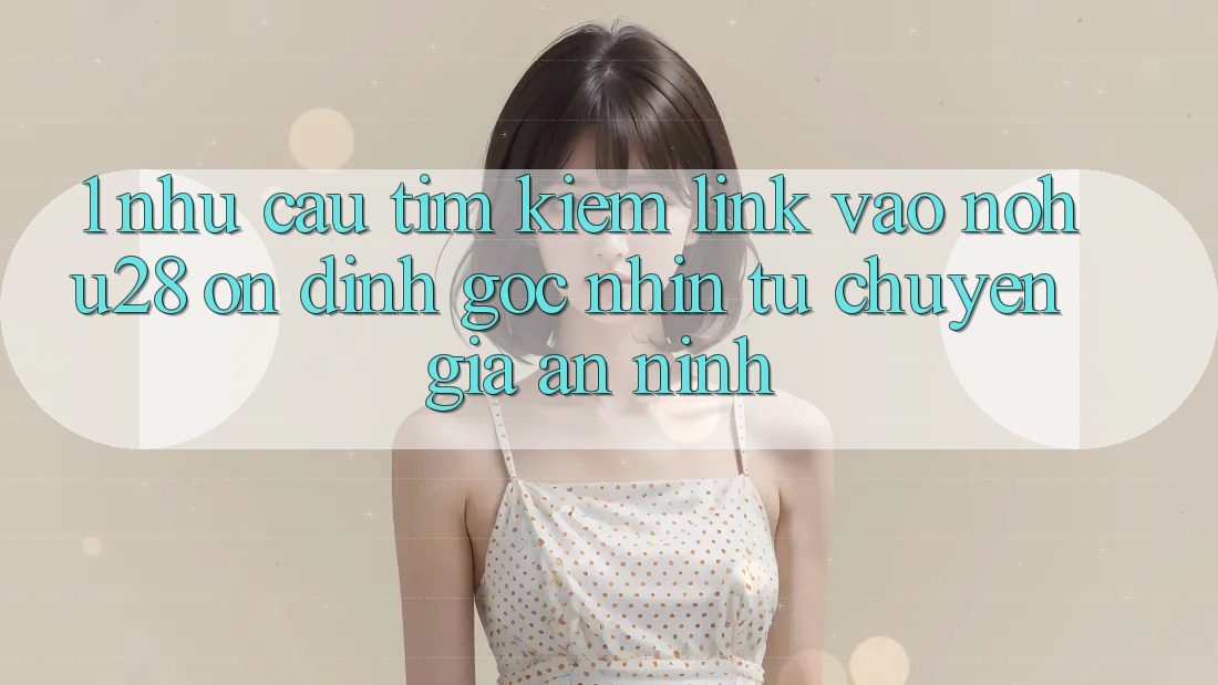 1. Nhu Cầu Tìm kiếm Link Vào Nohu28 Ổn định - Góc Nhìn Từ Chuyên Gia An ninh