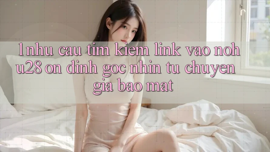 1. Nhu Cầu Tìm Kiếm Link Vào Nohu28 Ổn định - Góc Nhìn Từ Chuyên Gia Bảo Mật 1. Nhu Cầu Tìm Kiếm Link Vào Nohu28 Ổn định - Góc Nhìn Từ Chuyên Gia Bảo Mật