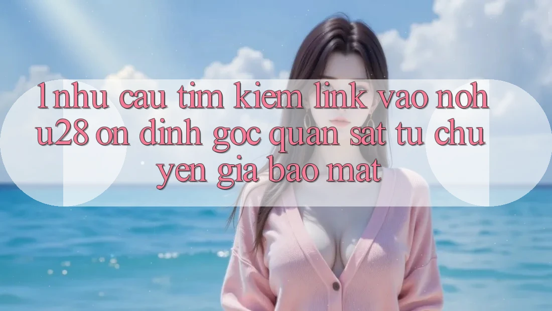 1. Nhu Cầu Tìm Kiếm Link Vào Nohu28 Ổn định - Góc Quan sát Từ Chuyên Gia Bảo Mật