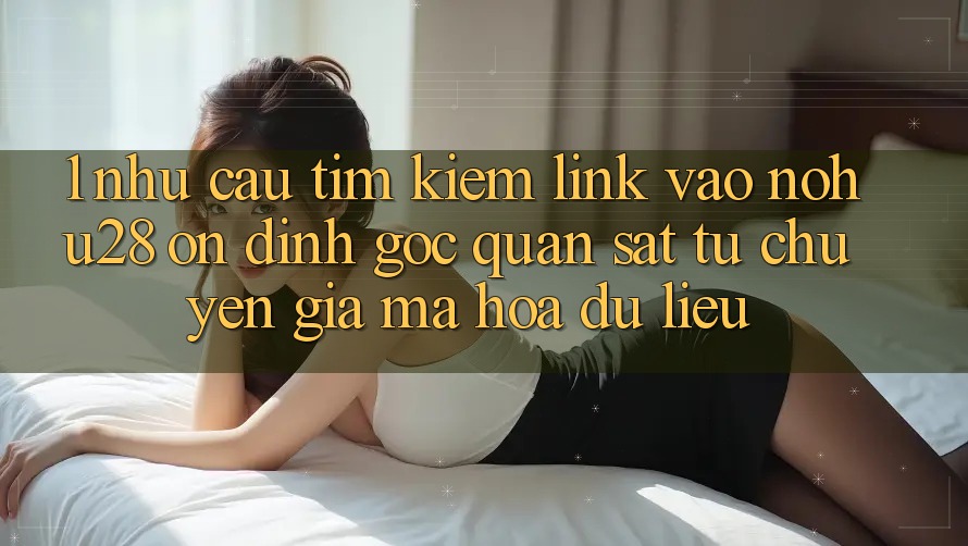 1. Nhu Cầu Tìm Kiếm Link Vào Nohu28 Ổn định - Góc Quan sát Từ Chuyên Gia Mã hóa dữ liệu 1. Nhu Cầu Tìm Kiếm Link Vào Nohu28 Ổn định - Góc Quan sát Từ Chuyên Gia Mã hóa dữ liệu