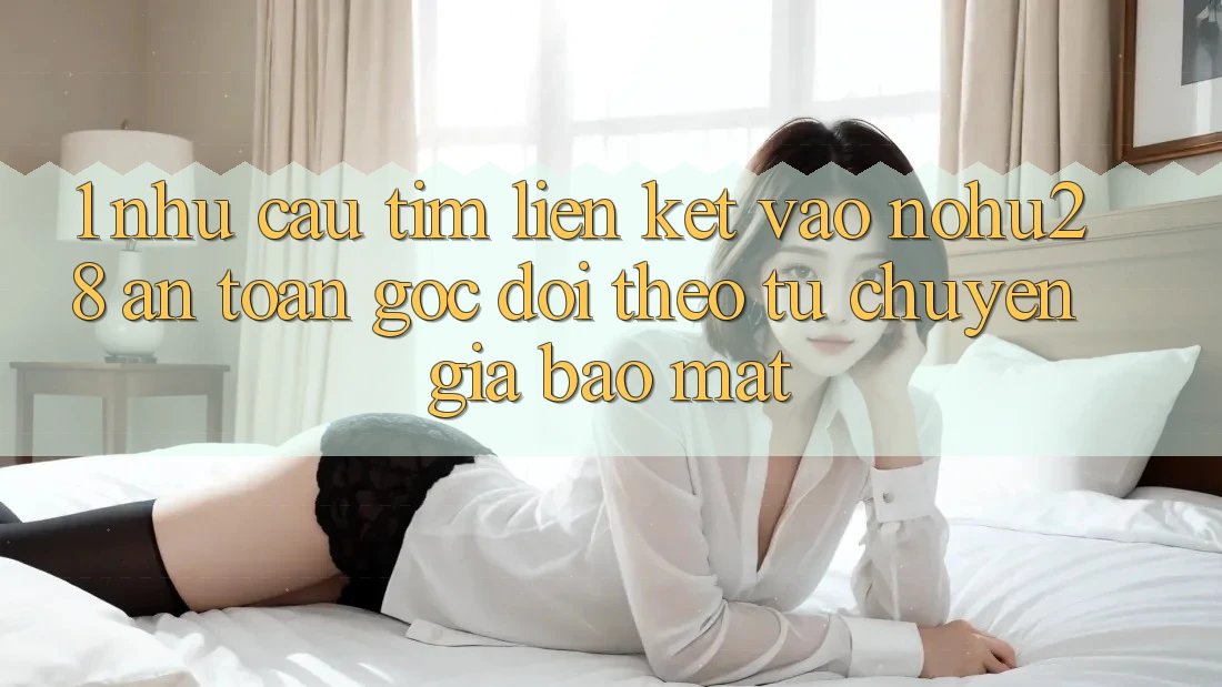 1. Nhu Cầu Tìm Liên kết Vào Nohu28 An Toàn - Góc Dõi theo Từ Chuyên Gia Bảo Mật
