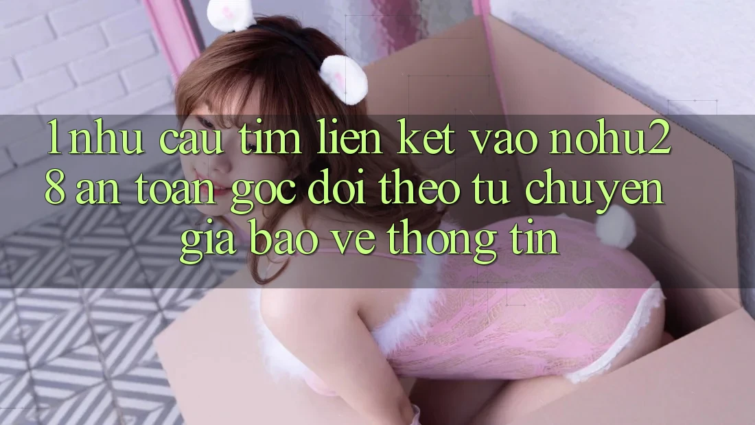 1. Nhu Cầu Tìm Liên kết Vào Nohu28 An Toàn - Góc Dõi theo Từ Chuyên Gia Bảo vệ thông tin