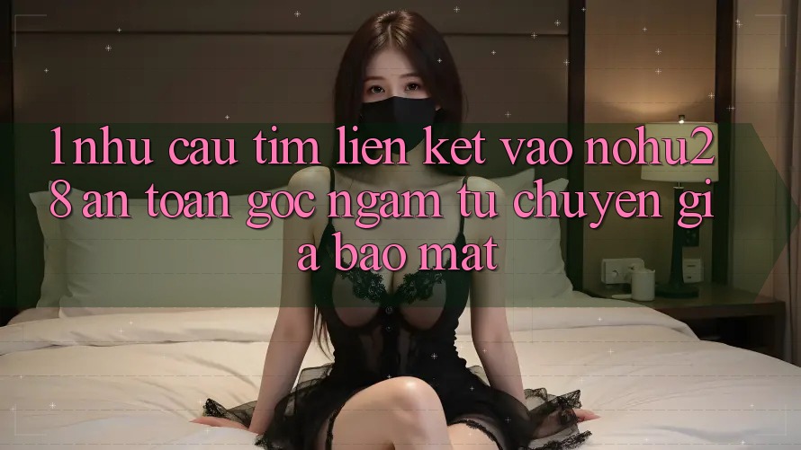 1. Nhu Cầu Tìm Liên kết Vào Nohu28 An Toàn - Góc Ngắm Từ Chuyên Gia Bảo Mật 1. Nhu Cầu Tìm Liên kết Vào Nohu28 An Toàn - Góc Ngắm Từ Chuyên Gia Bảo Mật