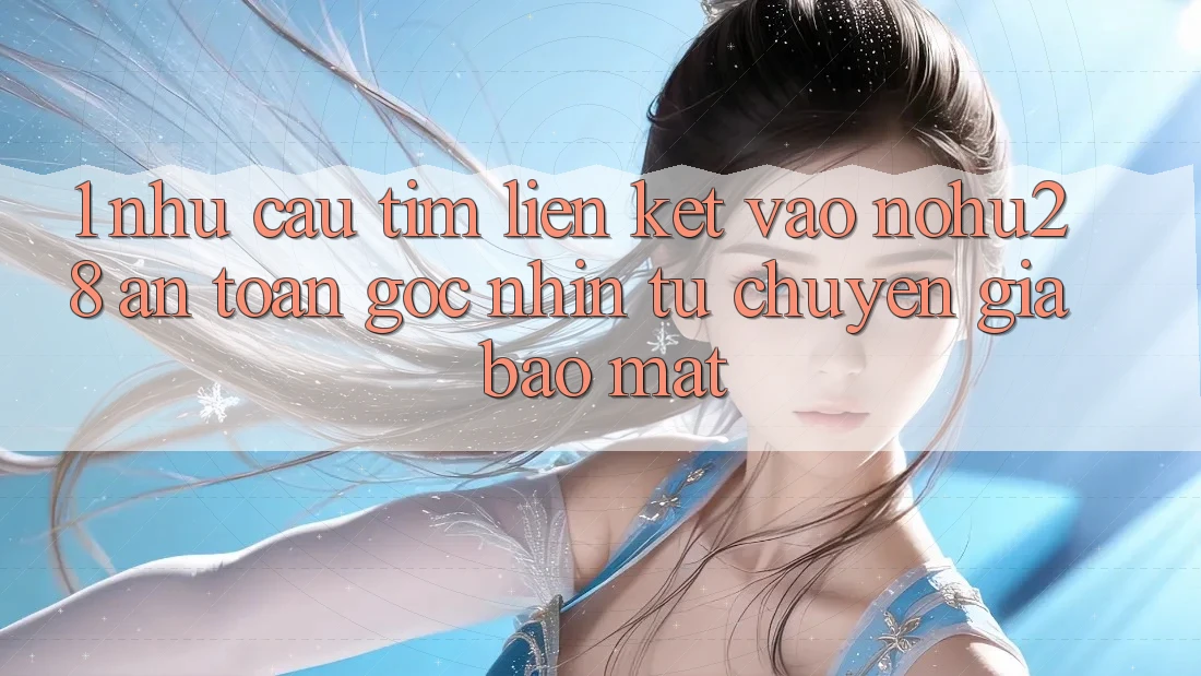 1. Nhu Cầu Tìm Liên kết Vào Nohu28 An Toàn - Góc Nhìn Từ Chuyên Gia Bảo Mật