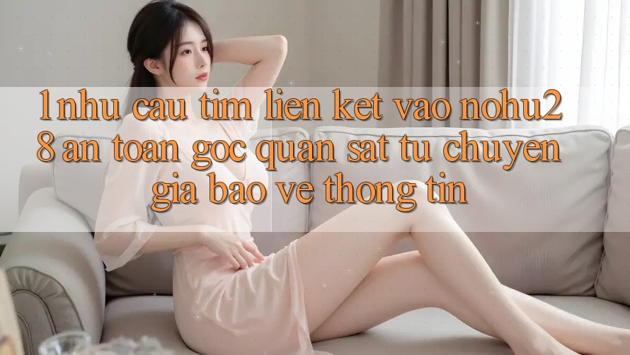 1. Nhu Cầu Tìm Liên kết Vào Nohu28 An Toàn - Góc Quan sát Từ Chuyên Gia Bảo vệ thông tin