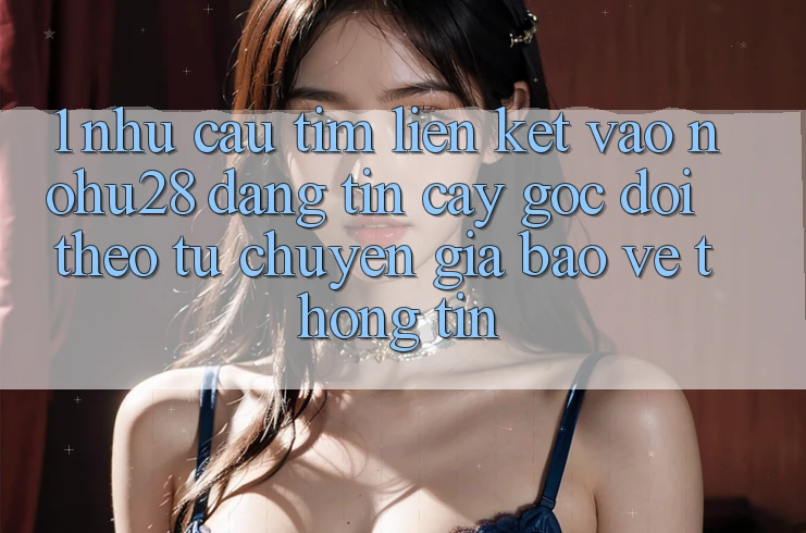 1. Nhu Cầu Tìm Liên kết Vào Nohu28 Đáng tin cậy - Góc Dõi theo Từ Chuyên Gia Bảo vệ thông tin