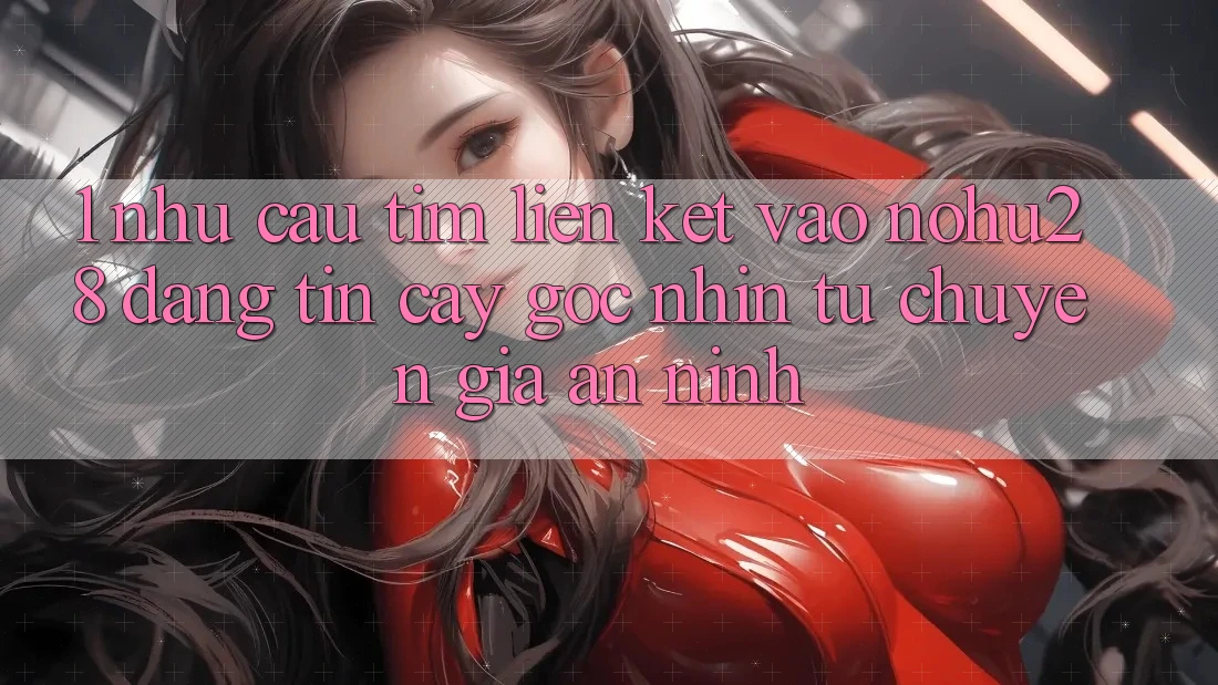 1. Nhu Cầu Tìm Liên kết Vào Nohu28 Đáng tin cậy - Góc Nhìn Từ Chuyên Gia An ninh