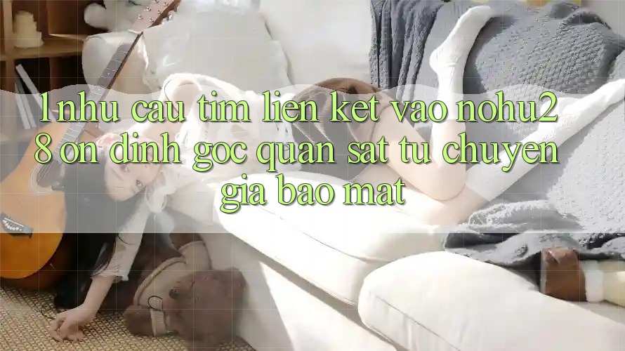 1. Nhu Cầu Tìm Liên kết Vào Nohu28 Ổn định - Góc Quan sát Từ Chuyên Gia Bảo Mật 1. Nhu Cầu Tìm Liên kết Vào Nohu28 Ổn định - Góc Quan sát Từ Chuyên Gia Bảo Mật