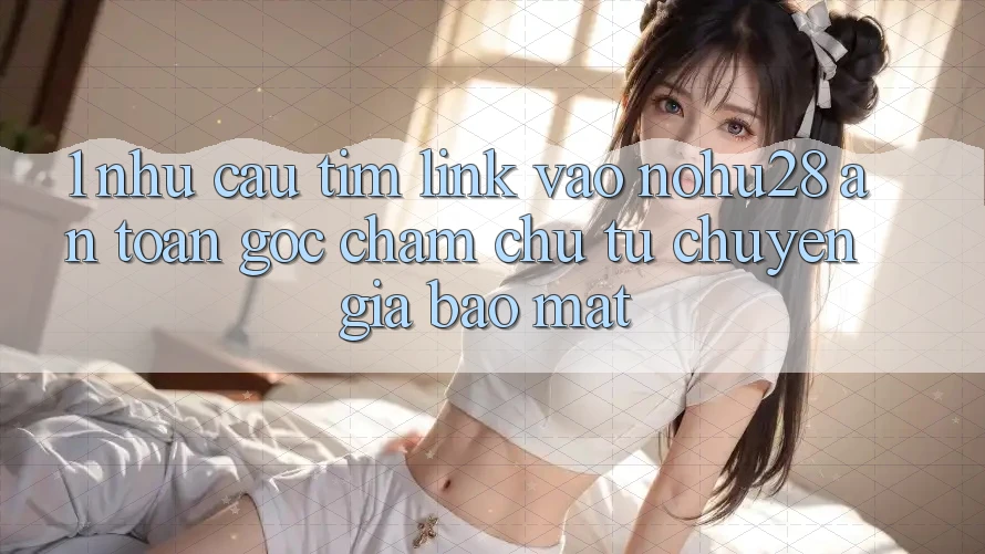 1. Nhu Cầu Tìm Link Vào Nohu28 An Toàn - Góc Chăm chú Từ Chuyên Gia Bảo Mật