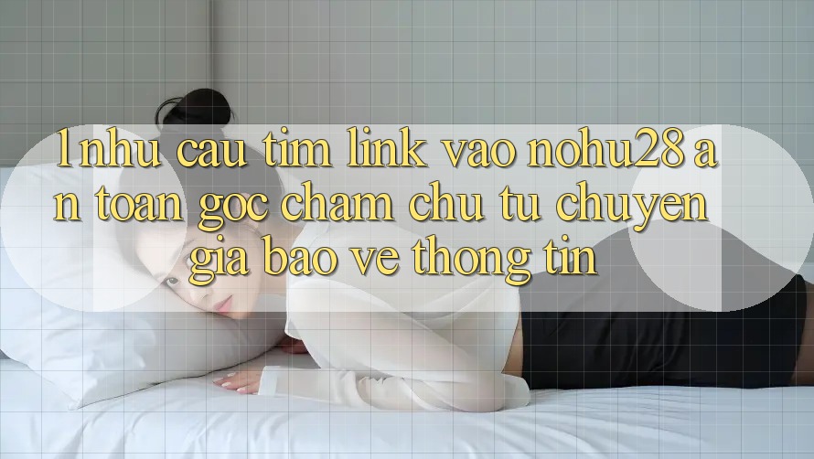1. Nhu Cầu Tìm Link Vào Nohu28 An Toàn - Góc Chăm chú Từ Chuyên Gia Bảo vệ thông tin 1. Nhu Cầu Tìm Link Vào Nohu28 An Toàn - Góc Chăm chú Từ Chuyên Gia Bảo vệ thông tin