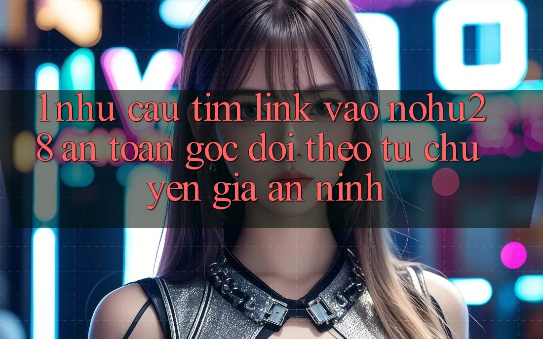 1. Nhu Cầu Tìm Link Vào Nohu28 An Toàn - Góc Dõi theo Từ Chuyên Gia An ninh 1. Nhu Cầu Tìm Link Vào Nohu28 An Toàn - Góc Dõi theo Từ Chuyên Gia An ninh
