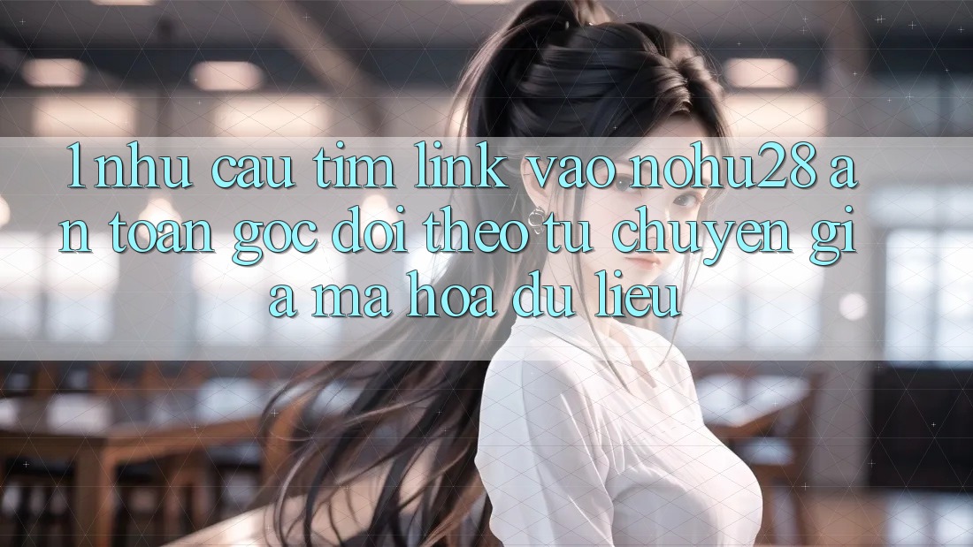 1. Nhu Cầu Tìm Link Vào Nohu28 An Toàn - Góc Dõi theo Từ Chuyên Gia Mã hóa dữ liệu