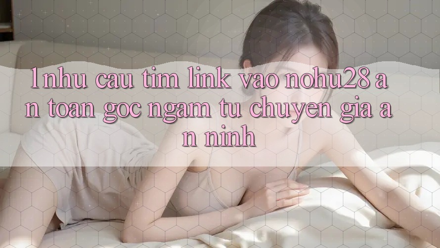 1. Nhu Cầu Tìm Link Vào Nohu28 An Toàn - Góc Ngắm Từ Chuyên Gia An ninh 1. Nhu Cầu Tìm Link Vào Nohu28 An Toàn - Góc Ngắm Từ Chuyên Gia An ninh