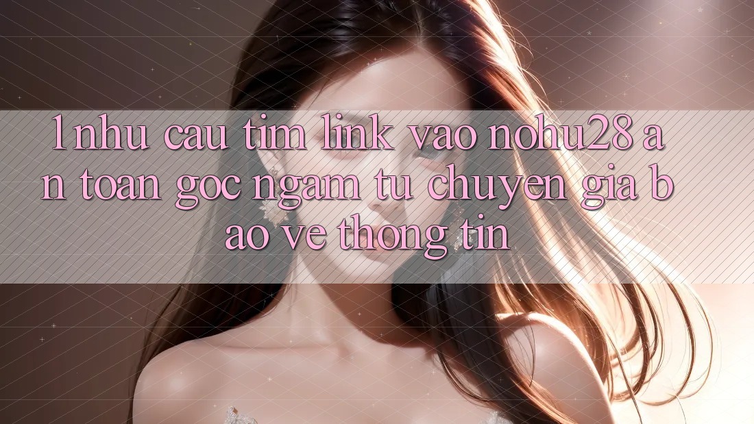 1. Nhu Cầu Tìm Link Vào Nohu28 An Toàn - Góc Ngắm Từ Chuyên Gia Bảo vệ thông tin