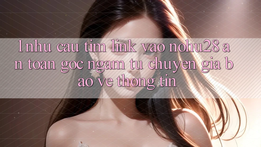 1. Nhu Cầu Tìm Link Vào Nohu28 An Toàn - Góc Ngắm Từ Chuyên Gia Bảo vệ thông tin 1. Nhu Cầu Tìm Link Vào Nohu28 An Toàn - Góc Ngắm Từ Chuyên Gia Bảo vệ thông tin