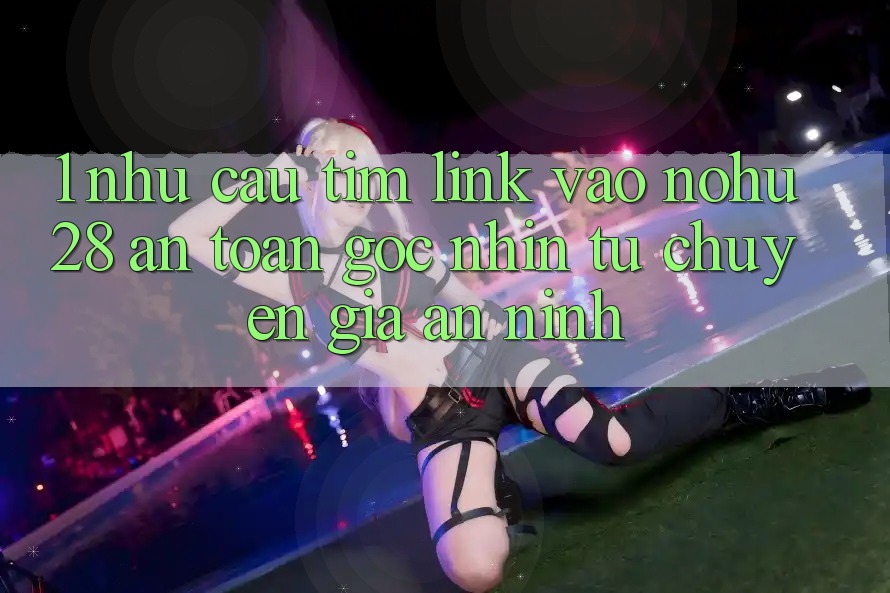 1. Nhu Cầu Tìm Link Vào Nohu28 An Toàn - Góc Nhìn Từ Chuyên Gia An ninh