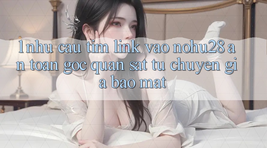 1. Nhu Cầu Tìm Link Vào Nohu28 An Toàn - Góc Quan sát Từ Chuyên Gia Bảo Mật 1. Nhu Cầu Tìm Link Vào Nohu28 An Toàn - Góc Quan sát Từ Chuyên Gia Bảo Mật