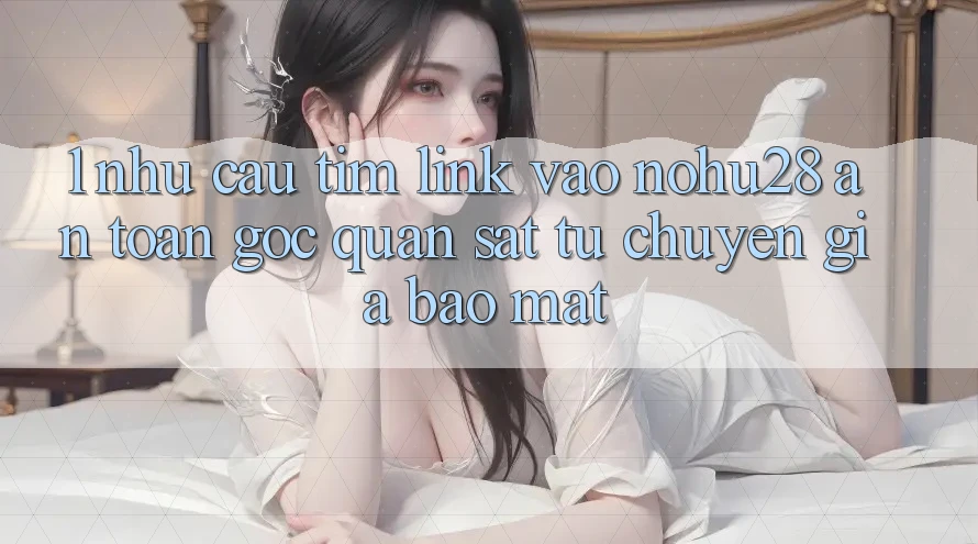 1. Nhu Cầu Tìm Link Vào Nohu28 An Toàn - Góc Quan sát Từ Chuyên Gia Bảo Mật