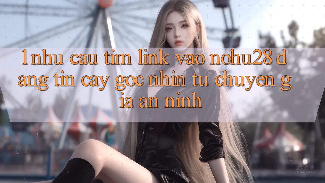 1. Nhu Cầu Tìm Link Vào Nohu28 Đáng tin cậy - Góc Nhìn Từ Chuyên Gia An ninh