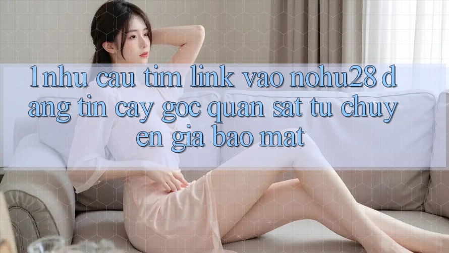 1. Nhu Cầu Tìm Link Vào Nohu28 Đáng tin cậy - Góc Quan sát Từ Chuyên Gia Bảo Mật