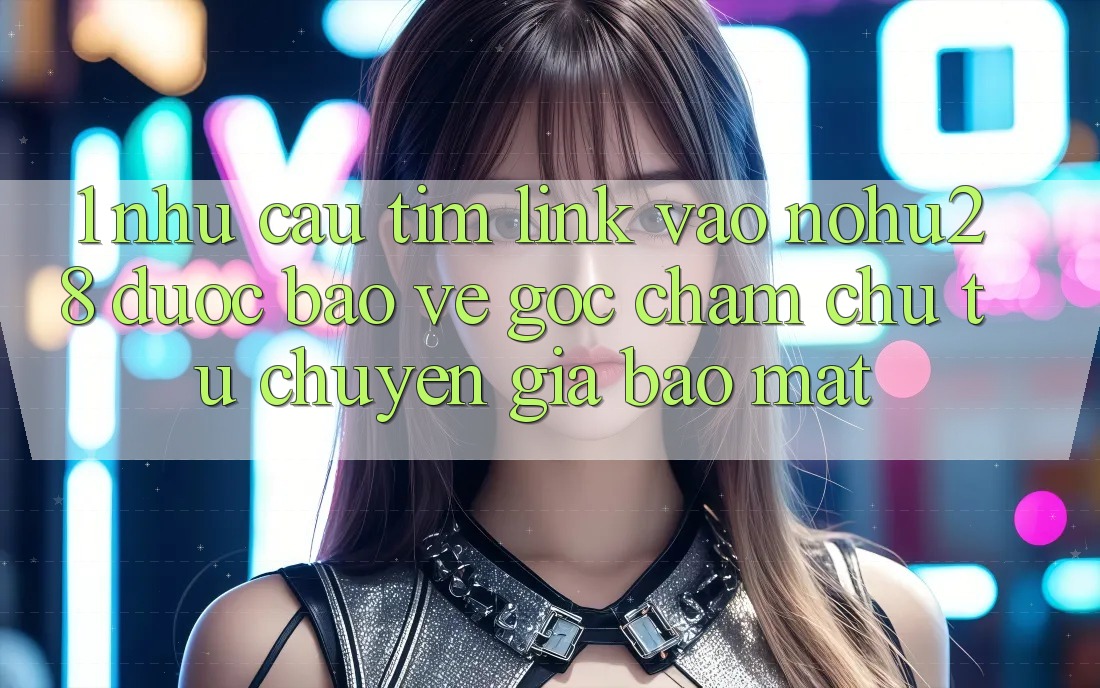 1. Nhu Cầu Tìm Link Vào Nohu28 Được bảo vệ - Góc Chăm chú Từ Chuyên Gia Bảo Mật