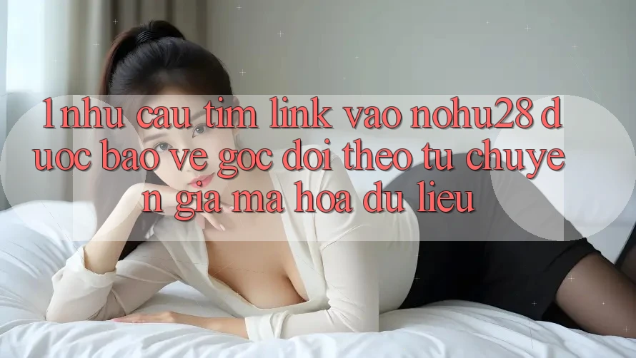 1. Nhu Cầu Tìm Link Vào Nohu28 Được bảo vệ - Góc Dõi theo Từ Chuyên Gia Mã hóa dữ liệu 1. Nhu Cầu Tìm Link Vào Nohu28 Được bảo vệ - Góc Dõi theo Từ Chuyên Gia Mã hóa dữ liệu