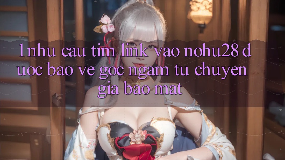 1. Nhu Cầu Tìm Link Vào Nohu28 Được bảo vệ - Góc Ngắm Từ Chuyên Gia Bảo Mật