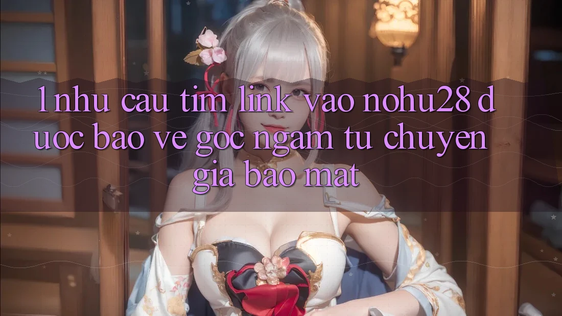 1. Nhu Cầu Tìm Link Vào Nohu28 Được bảo vệ - Góc Ngắm Từ Chuyên Gia Bảo Mật