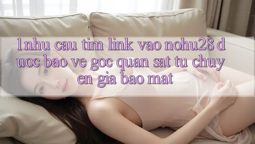 1. Nhu Cầu Tìm Link Vào Nohu28 Được bảo vệ - Góc Quan sát Từ Chuyên Gia Bảo Mật 1. Nhu Cầu Tìm Link Vào Nohu28 Được bảo vệ - Góc Quan sát Từ Chuyên Gia Bảo Mật