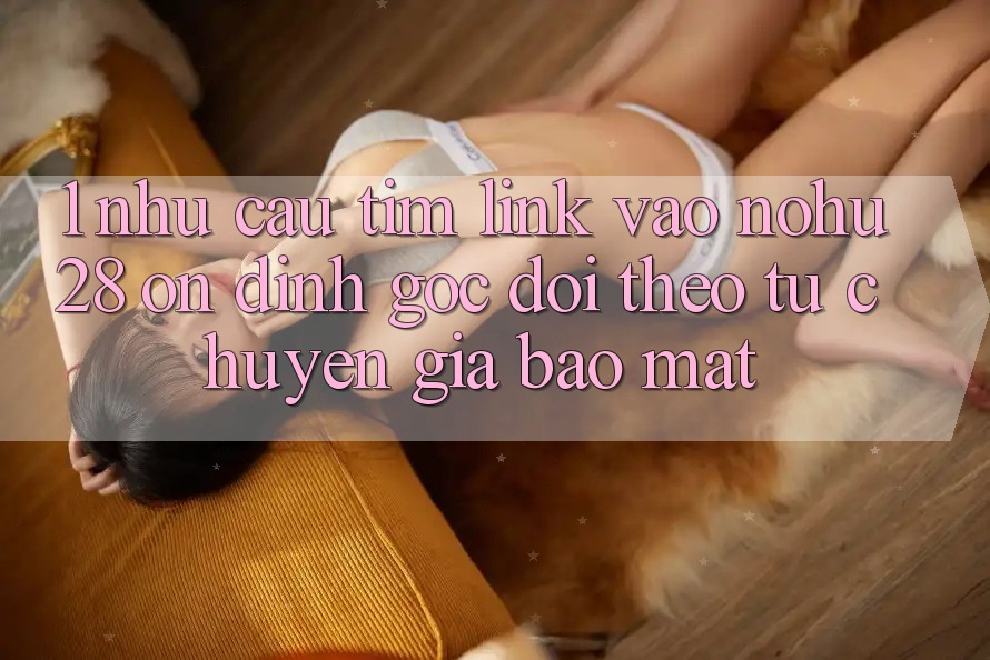 1. Nhu Cầu Tìm Link Vào Nohu28 Ổn định - Góc Dõi theo Từ Chuyên Gia Bảo Mật 1. Nhu Cầu Tìm Link Vào Nohu28 Ổn định - Góc Dõi theo Từ Chuyên Gia Bảo Mật