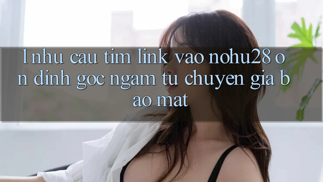 1. Nhu Cầu Tìm Link Vào Nohu28 Ổn định - Góc Ngắm Từ Chuyên Gia Bảo Mật