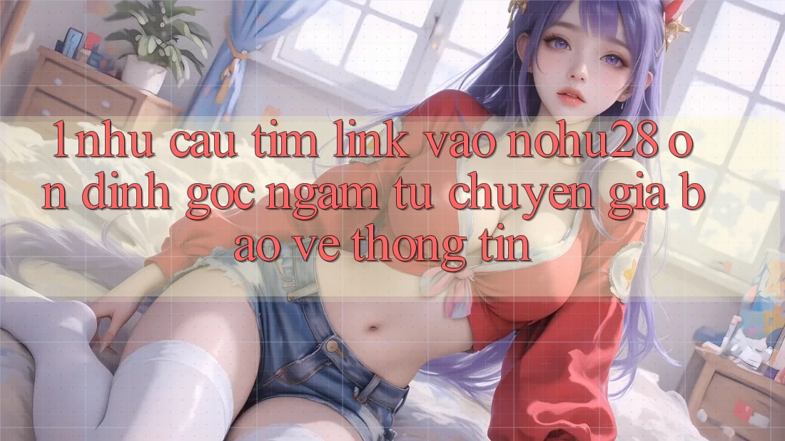 1. Nhu Cầu Tìm Link Vào Nohu28 Ổn định - Góc Ngắm Từ Chuyên Gia Bảo vệ thông tin