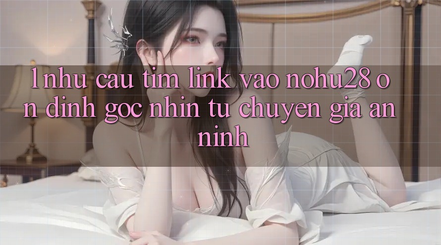 1. Nhu Cầu Tìm Link Vào Nohu28 Ổn định - Góc Nhìn Từ Chuyên Gia An ninh 1. Nhu Cầu Tìm Link Vào Nohu28 Ổn định - Góc Nhìn Từ Chuyên Gia An ninh