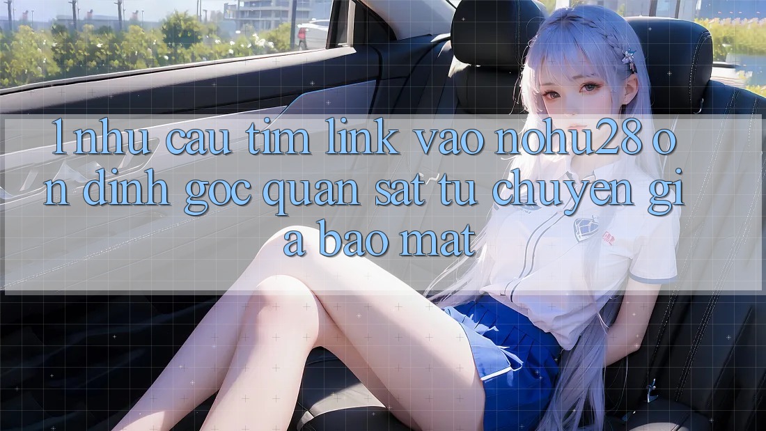 1. Nhu Cầu Tìm Link Vào Nohu28 Ổn định - Góc Quan sát Từ Chuyên Gia Bảo Mật