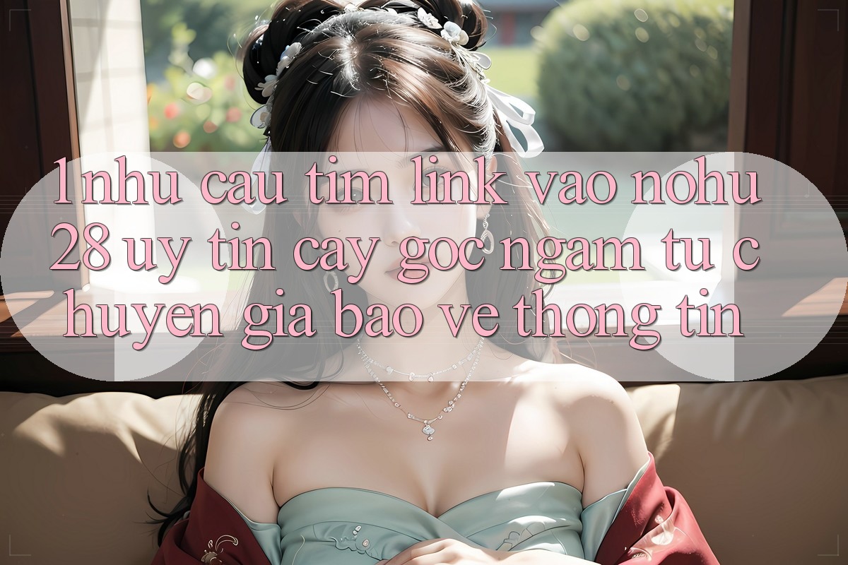 1. Nhu Cầu Tìm Link Vào Nohu28 Uy tín cậy - Góc Ngắm Từ Chuyên Gia Bảo vệ thông tin