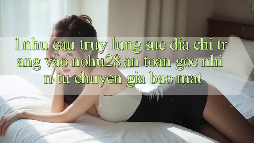 1. Nhu Cầu Truy lùng sục Địa chỉ trang Vào Nohu28 An Toàn - Góc Nhìn Từ Chuyên Gia Bảo mật