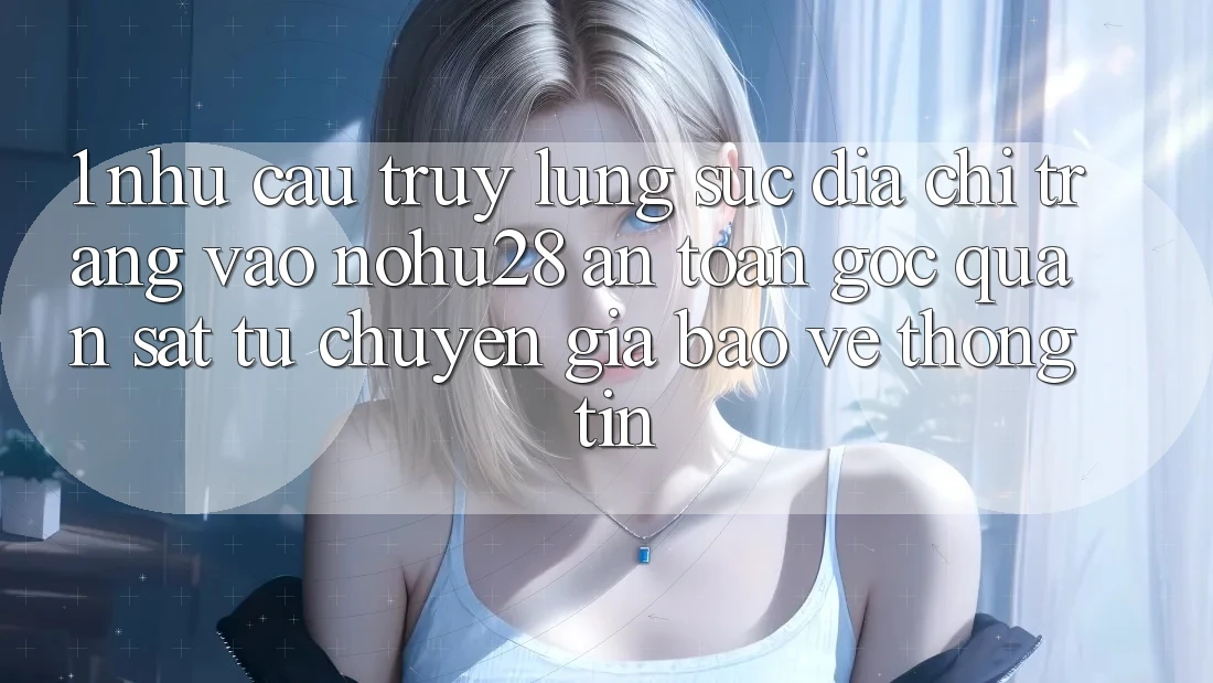 1. Nhu Cầu Truy lùng sục Địa chỉ trang Vào Nohu28 An Toàn - Góc Quan sát Từ Chuyên Gia Bảo vệ thông tin